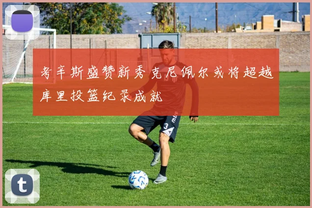 考辛斯盛赞新秀克尼佩尔或将超越库里投篮纪录成就