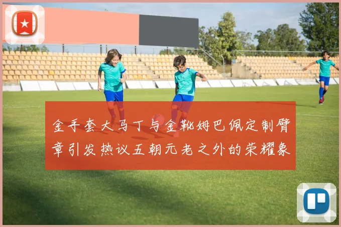 金手套大马丁与金靴姆巴佩定制臂章引发热议五朝元老之外的荣耀象征