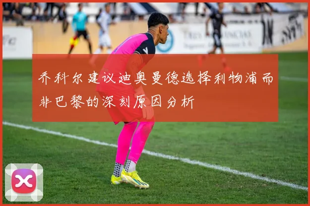 乔科尔建议迪奥曼德选择利物浦而非巴黎的深刻原因分析