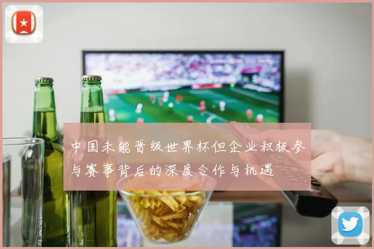 中国未能晋级世界杯但企业积极参与赛事背后的深度合作与机遇
