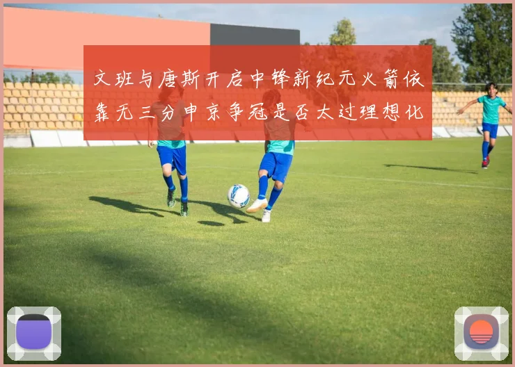 文班与唐斯开启中锋新纪元火箭依靠无三分申京争冠是否太过理想化