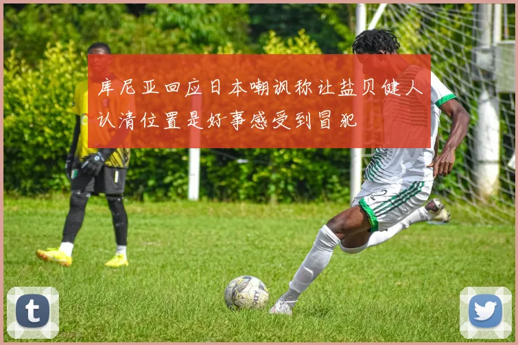 库尼亚回应日本嘲讽称让盐贝健人认清位置是好事感受到冒犯