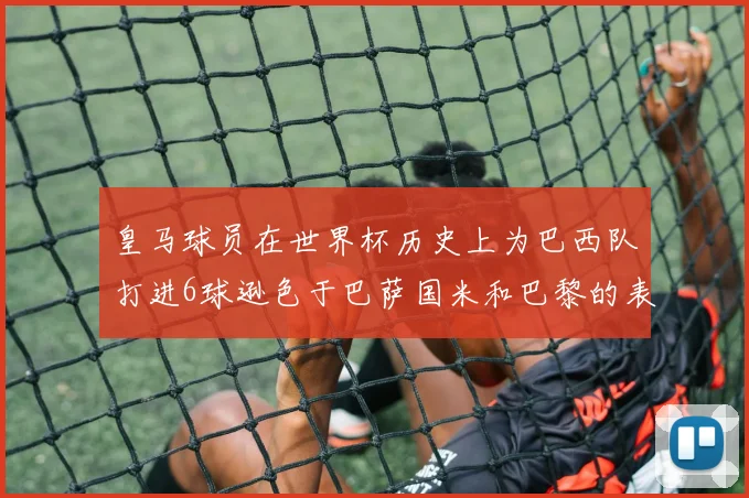 皇马球员在世界杯历史上为巴西队打进6球逊色于巴萨国米和巴黎的表现