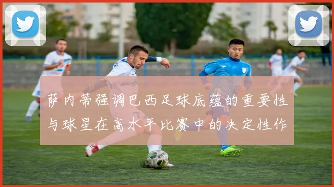 萨内蒂强调巴西足球底蕴的重要性与球星在高水平比赛中的决定性作用
