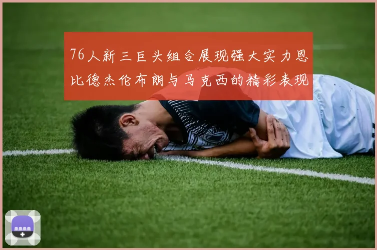 76人新三巨头组合展现强大实力恩比德杰伦布朗与马克西的精彩表现引发期待