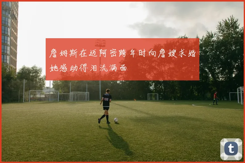 詹姆斯在迈阿密跨年时向詹嫂求婚她感动得泪流满面