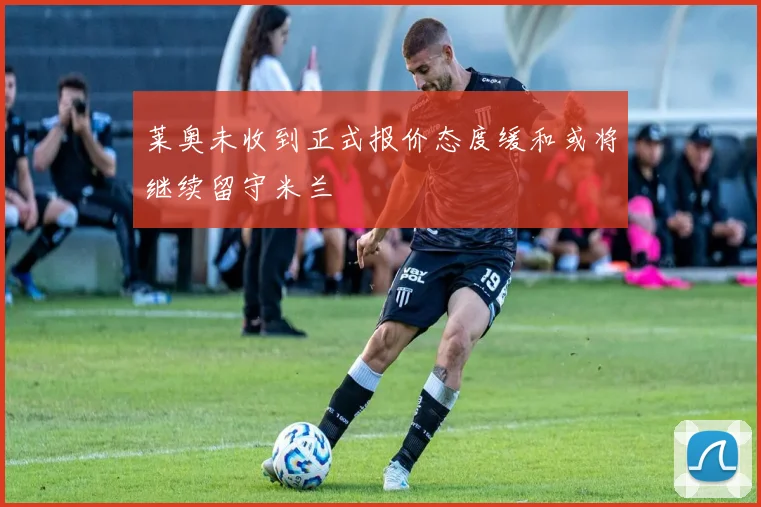 莱奥未收到正式报价态度缓和或将继续留守米兰