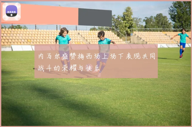 内马尔盛赞梅西场上场下表现共同战斗的荣耀与快乐
