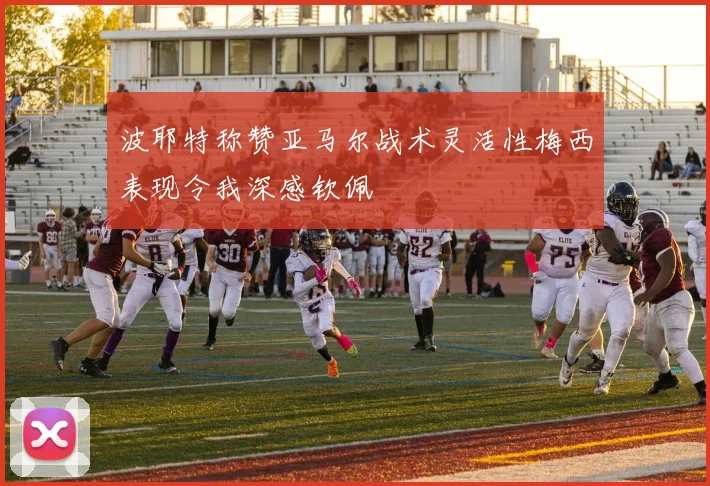 波耶特称赞亚马尔战术灵活性梅西表现令我深感钦佩