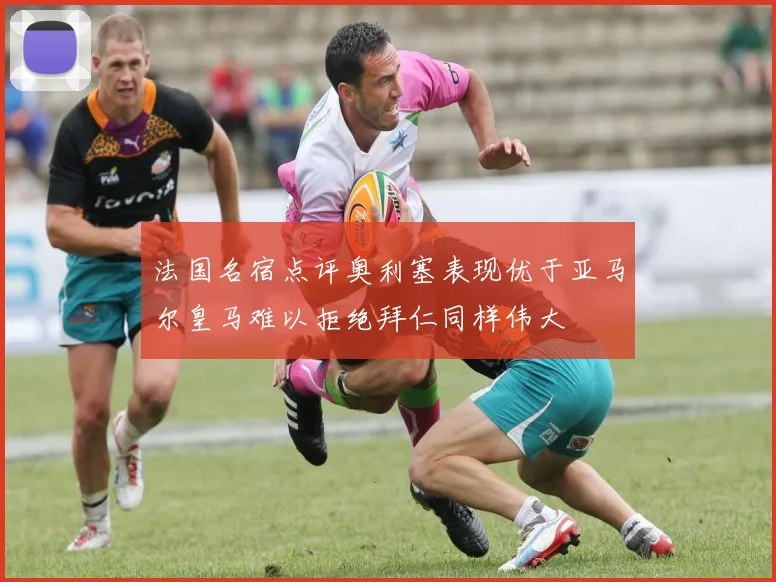 法国名宿点评奥利塞表现优于亚马尔皇马难以拒绝拜仁同样伟大